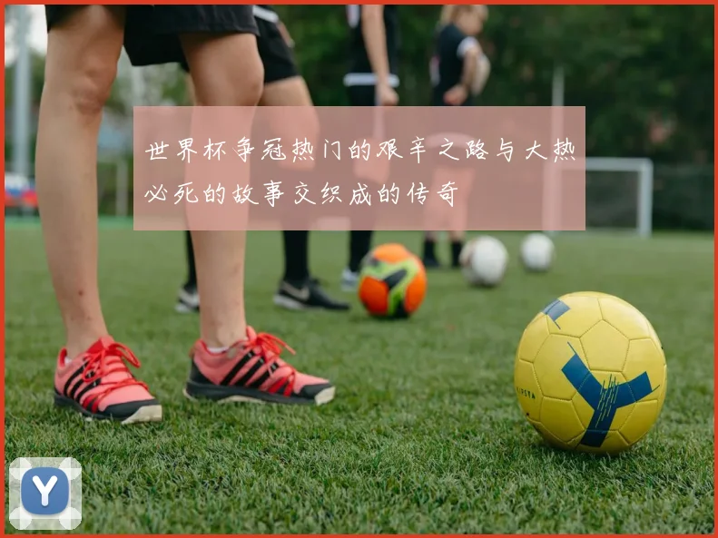 世界杯争冠热门的艰辛之路与大热必死的故事交织成的传奇