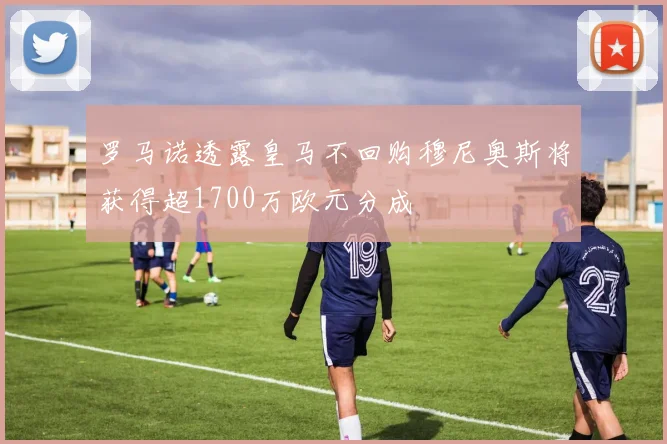 罗马诺透露皇马不回购穆尼奥斯将获得超1700万欧元分成