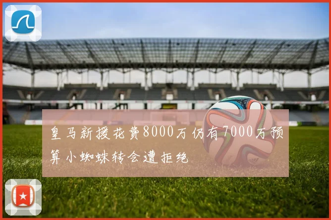 皇马新援花费8000万仍有7000万预算小蜘蛛转会遭拒绝
