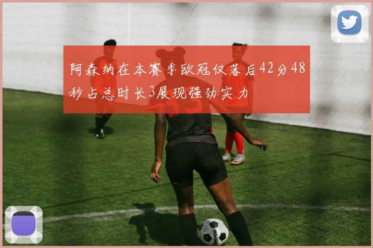 阿森纳在本赛季欧冠仅落后42分48秒占总时长3展现强劲实力