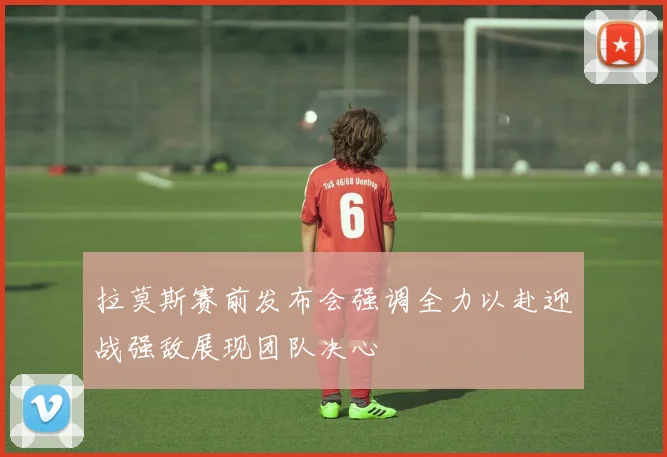 拉莫斯赛前发布会强调全力以赴迎战强敌展现团队决心