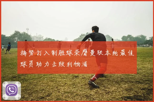 梅努打入制胜球荣膺曼联本轮最佳球员助力击败利物浦