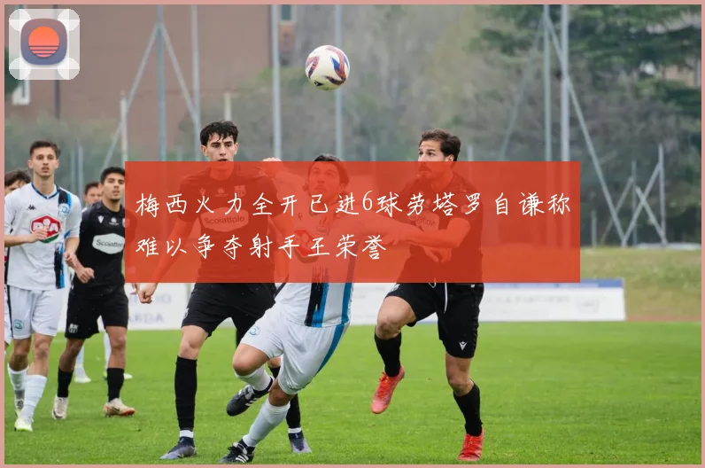 梅西火力全开已进6球劳塔罗自谦称难以争夺射手王荣誉