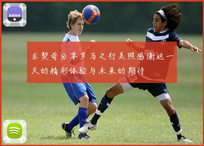 东契奇分享罗马之行美照感谢这一天的精彩体验与未来的期待