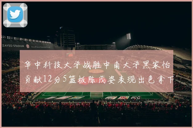 华中科技大学战胜中南大学黑家怡贡献12分5篮板陈茂姿表现出色拿下19分7篮板