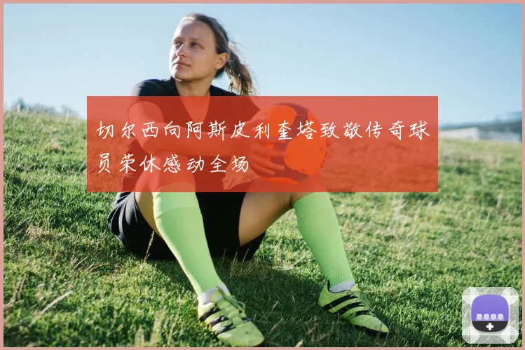 切尔西向阿斯皮利奎塔致敬传奇球员荣休感动全场