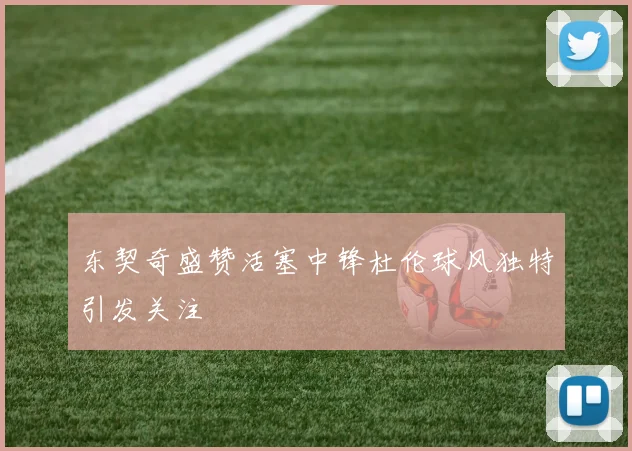 东契奇盛赞活塞中锋杜伦球风独特引发关注