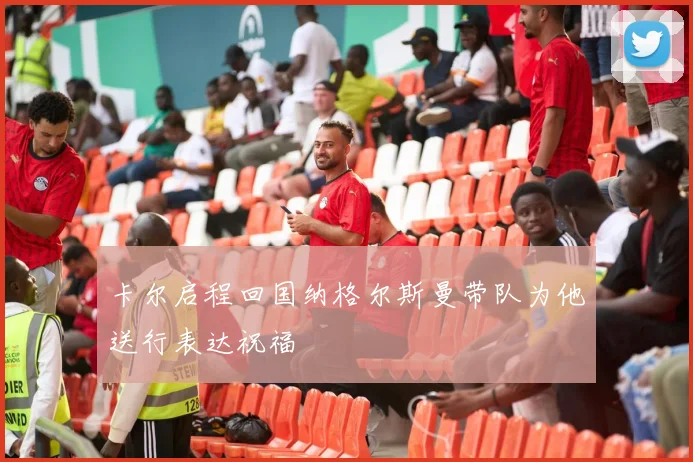 卡尔启程回国纳格尔斯曼带队为他送行表达祝福