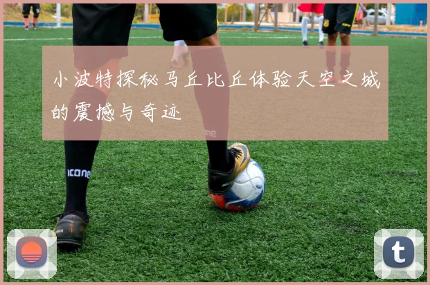 小波特探秘马丘比丘体验天空之城的震撼与奇迹