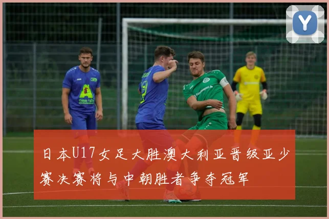 日本U17女足大胜澳大利亚晋级亚少赛决赛将与中朝胜者争夺冠军