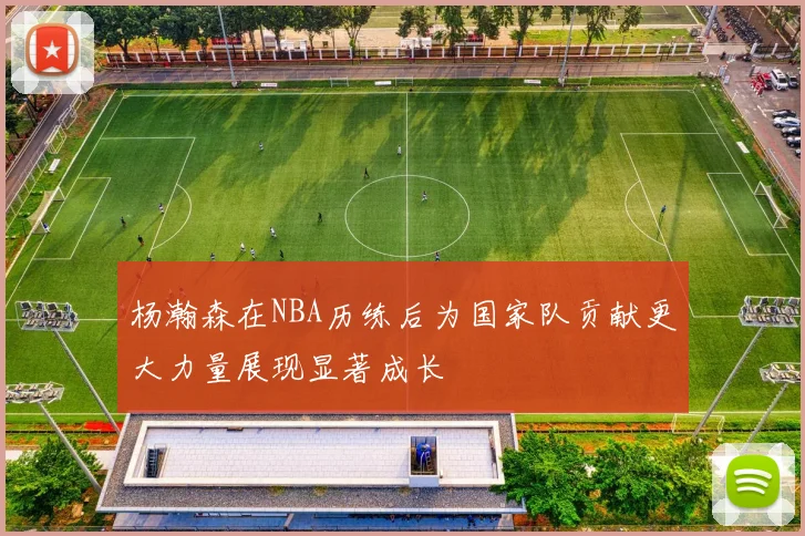杨瀚森在NBA历练后为国家队贡献更大力量展现显著成长