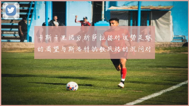卡斯卡里诺分析萨拉赫对攻势足球的渴望与斯洛特执教风格的沉闷对比