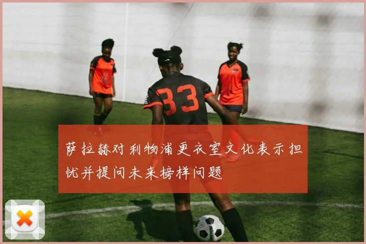 萨拉赫对利物浦更衣室文化表示担忧并提问未来榜样问题