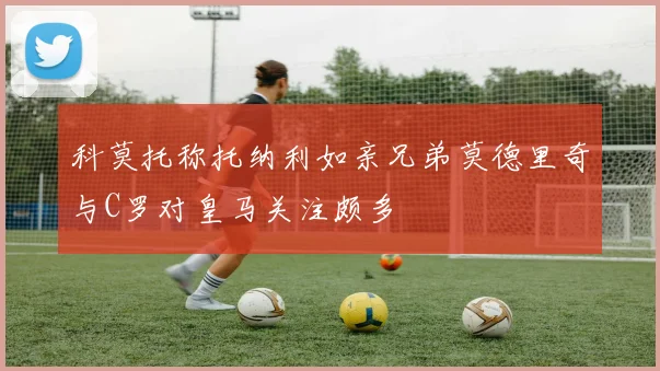科莫托称托纳利如亲兄弟莫德里奇与C罗对皇马关注颇多