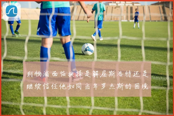 利物浦面临抉择是解雇斯洛特还是继续信任他如同当年罗杰斯的困境